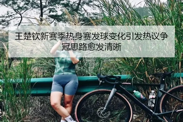 王楚钦新赛季热身赛发球变化引发热议争冠思路愈发清晰
