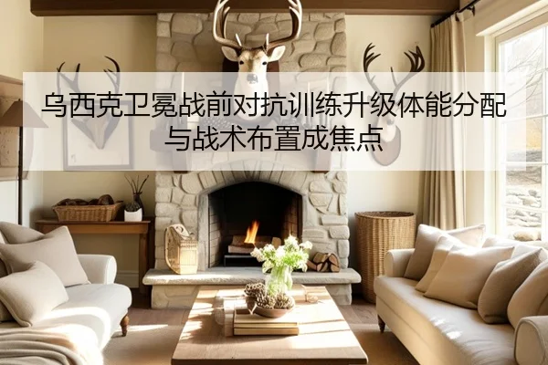 乌西克卫冕战前对抗训练升级体能分配与战术布置成焦点